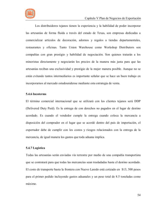 Capítulo V Plan de Negocios de Exportación
54
Los distribuidores tejanos tienen la experiencia y la habilidad de poder incorporar
las artesanías de forma fluida a través del estado de Texas, son empresas dedicadas a
comercializar artículos de decoración, adornos y regalos a tiendas departamentales,
restaurantes y oficinas. Tanto Union Warehouse como Workshop Distributors son
compañías con gran prestigio y habilidad de negociación. Son quienes tratarán a los
minoristas directamente y negociarán los precios de la manera más justa para que las
artesanías reciban una exclusividad y prestigio de la mejor manera posible. Aunque no se
están evitando tantos intermediarios es importante señalar que se hace un buen trabajo en
incorporarnos al mercado estadounidense mediante esta estrategia de venta.
5.4.6 Incoterms
El término comercial internacional que se utilizará con los clientes tejanos será DDP
(Delivered Duty Paid). Es la entrega de con derechos no pagados en el lugar de destino
acordado. Es cuando el vendedor cumple la entrega cuando coloca la mercancía a
disposición del comprador en el lugar que se acordó dentro del país de importación, el
exportador debe de cumplir con los costos y riesgos relacionados con la entrega de la
mercancía, de igual manera los gastos que toda aduana implica.
5.4.7 Logística
Todas las artesanías serán enviadas vía terrestre por medio de una compañía transportista
que se contratará para que todas las mercancías sean trasladadas hasta el destino acordado.
El costo de transporte hasta la frontera con Nuevo Laredo está cotizado en $13, 500 pesos
para el primer pedido incluyendo gastos aduanales y un peso total de 8.5 toneladas como
máximo.
 