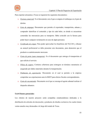 Capítulo V Plan de Negocios de Exportación
55
Para exportar artesanías a Texas se requieren los siguientes documentos:
ü Factura comercial: Es el documento con el que se ampara el embarque en el país de
destino.
ü Lista de empaque: Documento que permite al exportador, transportista, aduana y
comprador identificar el contenido y tipo de cada bulto, en donde se encuentran
contenidas las mercancías para su transporte. Debe coincidir con la factura para
poder hacer cualquier reclamación en caso de algún percance.
ü Certificado de origen: Para poder aprovechar los beneficios del TLCAN y obtener
un arancel preferencial se debe presentar este documento, para demostrar que el
producto es auténticamente mexicano.
ü Carta de porte (auto transporte): Es el documento que entrega el transportista al
que solicita el servicio.
ü Póliza de seguro: Contiene coberturas para reintegrar en términos monetarios al
asegurado por daños materiales durante la transportación.
ü Pedimento de exportación: Documento en el cual se permite a la empresa
comprobar sus exportaciones ante la SHCP para efectos fiscales correspondientes.
ü Carta de encomienda: Documento en el que se encarga al agente aduanal realizar el
despacho aduanero.
5.4.8 Clientes potenciales
Los clientes de nuestro proyecto serán compañías estadounidenses dedicadas a la
distribución de artículos de decoración y productos de diseños exclusivos los cuales tienen
ventas anuales muy destacadas a lo largo del estado de Texas.
 