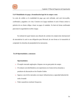 Capítulo V Plan de Negocios de Exportación
56
5.4.9 Modalidades de pago y formalización legal de la compra venta
La carta de crédito es la modalidad de pago que será utilizada, está será irrevocable,
confirmada y pagadera a la vista. Consiste en el pago mediante el cual el banco emisor a
petición de un cliente obliga a hacer un pago al vendedor. Se hará de forma confirmada
para tener la seguridad de recibir el pago.
Se realizará de igual manera una cláusula de contrato de compraventa internacional
de mercaderías lo cual es una obligación para Mexicatl, de esta forma se le transmitirá al
comprador los derechos de propiedad de las mercancías.
5.4.10 Oportunidades y amenazas
Oportunidades:
ü El amplio mercado anglosajón e hispano con un gran poder de compra
ü El contacto con distribuidores con experiencia en el ramo de las artesanías y
productos de decoración en los Estados Unidos
ü Ingreso a uno de los mercados con mayor infraestructura y capacidad industrial de
todo el mundo
ü Poder expandirnos mediante franquicias.
 