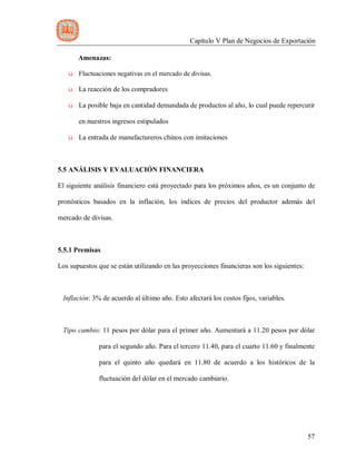 Capítulo V Plan de Negocios de Exportación
57
Amenazas:
ü Fluctuaciones negativas en el mercado de divisas.
ü La reacción de los compradores
ü La posible baja en cantidad demandada de productos al año, lo cual puede repercutir
en nuestros ingresos estipulados
ü La entrada de manufactureros chinos con imitaciones
5.5 ANÁLISIS Y EVALUACIÓN FINANCIERA
El siguiente análisis financiero está proyectado para los próximos años, es un conjunto de
pronósticos basados en la inflación, los índices de precios del productor además del
mercado de divisas.
5.5.1 Premisas
Los supuestos que se están utilizando en las proyecciones financieras son los siguientes:
Inflación: 3% de acuerdo al último año. Esto afectará los costos fijos, variables.
Tipo cambio: 11 pesos por dólar para el primer año. Aumentará a 11.20 pesos por dólar
para el segundo año. Para el tercero 11.40, para el cuarto 11.60 y finalmente
para el quinto año quedará en 11.80 de acuerdo a los históricos de la
fluctuación del dólar en el mercado cambiario.
 