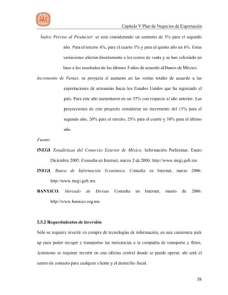 Capítulo V Plan de Negocios de Exportación
58
Índice Precios al Productor: se está considerando un aumento de 3% para el segundo
año. Para el tercero 4%, para el cuarto 5% y para el quinto año un 6%. Estas
variaciones afectan directamente a los costos de venta y se han calculado en
base a los resultados de los últimos 5 años de acuerdo al Banco de México.
Incremento de Ventas: se proyecta el aumento en las ventas totales de acuerdo a las
exportaciones de artesanías hacia los Estados Unidos que ha registrado el
país. Para este año aumentaron en un 37% con respecto al año anterior. Las
proyecciones de este proyecto consideran un incremento del 15% para el
segundo año, 20% para el tercero, 25% para el cuarte y 30% para el último
año.
Fuente:
INEGI. Estadísticas del Comercio Exterior de México. Información Preliminar. Enero
Diciembre 2005. Consulta en Internet, marzo 2 de 2006: http://www.inegi.gob.mx
INEGI. Banco de Información Económica. Consulta en Internet, marzo 2006:
http://www.inegi.gob.mx.
BANXICO. Mercado de Divisas Consulta en Internet, marzo de 2006:
http://www.banxico.org.mx
5.5.2 Requerimientos de inversión
Sólo se requiere invertir en compra de tecnologías de información, en una camioneta pick
up para poder recoger y transportar las mercancías a la compañía de transporte y fletes.
Asimismo se requiere invertir en una oficina central donde se pueda operar, ahí será el
centro de contacto para cualquier cliente y el domicilio fiscal.
 