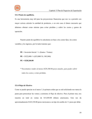 Capítulo V Plan de Negocios de Exportación
59
5.5.3 Punto de equilibrio.
Es una herramienta muy útil para las proyecciones financieras que nos va a permitir con
mayor certeza calcular la cantidad de productos, o en este caso el dinero necesario que
debemos obtener como mínimo para evitar pérdidas y cubrir los costos y gastos de
operación.
Nuestro punto de equilibrio lo calculamos en base a los costos fijos, los costos
variables y los ingresos, por lo tanto tenemos que:
PE = Inversión Inicial / 1- (Gastos / Ventas)
PE = $322,800 / 1-($33,000/ $1, 983,960)
PE = $328,260.08
* Necesitamos vender al menos $328,260.08 pesos anuales, para poder cubrir
todos los costos y evitar pérdidas.
5.5.4 Flujo de Efectivo
Como se puede apreciar en el anexo 3, la primera orden que se está solicitando nos marca la
pauta para pronosticar las ventas y asimismo el flujo de efectivo. Para el primer mes, nos
muestra un total en ventas de $15,030.00 dólares americanos. Esto nos da
aproximadamente $165,330.00 pesos mexicanos a un tipo de cambio de 11 pesos por dólar.
 
