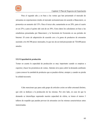 Capítulo V Plan de Negocios de Exportación
60
Para el segundo año y en base a las ventas que han presentado el mercado de
artesanías en exportaciones totales al mercado norteamericano de acuerdo a Bancomext, se
pronostica un aumento del 15%. Para el tercer año, aumentarán en un 20%, para el cuarto
en un 25% y para el quinto año será de un 30%. Estos datos los calculamos en base a las
estadísticas presentadas por Bancomext y la Secretaría de Economía en sus portales de
Internet. El costo de adquisición de acuerdo con a la gama de productos de artesanías
asciende a los 60,700 pesos mensuales, lo que nos da un total proyectado de 728,400 pesos
anuales.
5.5.5 Capacidad de producción
Tomar en cuenta la capacidad de producción es muy importante cuando se empieza a
exportar y hacer los pronósticos de ventas. Además sirve para cubrir la demanda cambiante
y para conocer la cantidad de productos que se pueden ofertar, siempre y cuando no pierda
la calidad necesaria.
Cabe mencionar que para cada grupo de artículos existe un taller artesanal distinto,
que sólo se dedican a la producción de las mismas. Por otro lado, en caso de que la
demanda se intensifique superando nuestra capacidad de oferta, se tienen al menos 3
talleres de respaldo que pueden proveer de artesanías con las mismas características antes
mencionadas.
 