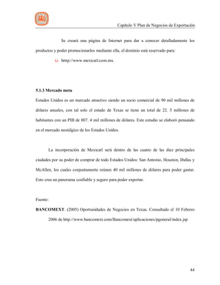 Capítulo V Plan de Negocios de Exportación
44
Se creará una página de Internet para dar a conocer detalladamente los
productos y poder promocionarlos mediante ella, el dominio está reservado para:
ü htttp://www.mexicatl.com.mx.
5.1.3 Mercado meta
Estados Unidos es un mercado atractivo siendo un socio comercial de 90 mil millones de
dólares anuales, con tal solo el estado de Texas se tiene un total de 22. 5 millones de
habitantes con un PIB de 807. 4 mil millones de dólares. Este estudio se elaboró pensando
en el mercado nostálgico de los Estados Unidos.
La incorporación de Mexicatl será dentro de las cuatro de las diez principales
ciudades por su poder de comprar de todo Estados Unidos: San Antonio, Houston, Dallas y
McAllen, los cuales conjuntamente reúnen 40 mil millones de dólares para poder gastar.
Esto crea un panorama confiable y seguro para poder exportar.
Fuente:
BANCOMEXT. (2005) Oportunidades de Negocios en Texas. Consultado el 10 Febrero
2006 de http://www.bancomext.com/Bancomext/aplicaciones/pgeneral/index.jsp
 