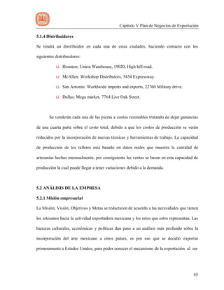 Capítulo V Plan de Negocios de Exportación
45
5.1.4 Distribuidores
Se tendrá un distribuidor en cada una de estas ciudades, haciendo contacto con los
siguientes distribuidores:
ü Houston: Union Warehouse, 19020, High hill road.
ü McAllen: Workshop Distributors, 5434 Expressway.
ü San Antonio: Worldwide imports and exports, 22760 Military drive.
ü Dallas: Mega market, 7764 Live Oak Street.
Se venderán cada una de las piezas a costos razonables tratando de dejar ganancias
de una cuarta parte sobre el costo total, debido a que los costos de producción se verán
reducidos por la incorporación de nuevas técnicas y herramientas de trabajo. La capacidad
de producción de los talleres está basado en datos reales que muestra la cantidad de
artesanías hechas mensualmente, por consiguiente las ventas se basan en esta capacidad de
producción la cual puede llegar a tener variaciones debido a la demanda.
5.2 ANÁLISIS DE LA EMPRESA
5.2.1 Misión empresarial
La Misión, Visión, Objetivos y Metas se redactaron de acuerdo a las necesidades que tienen
los artesanos hacia la actividad exportadora mexicana y los retos que estos representan. Las
barreras culturales, económicas y políticas dan paso a un análisis más profundo sobre la
incorporación del arte mexicano a otros países, es por eso que se decidió exportar
primeramente a Estados Unidos, para poder conocer el mecanismo de la exportación al ser
 