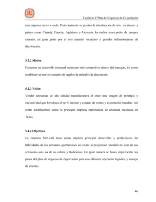 Capítulo V Plan de Negocios de Exportación
46
una empresa recién creada. Posteriormente se plantea la introducción de arte mexicano a
países como Canadá, Francia, Inglaterra y Alemania, los cuales tienen poder de compra
elevado, un gran gusto por el arte popular mexicano y grandes infraestructuras de
distribución.
5.2.2 Misión
Fomentar un desarrollo artesanal mexicano más competitivo dentro del mercado, así como
establecer un nuevo concepto de regalos de artículos de decoración.
5.2.3 Visión
Vender artesanías de alta calidad manufacturera al crear una imagen de prestigio y
exclusividad que fortalezca el perfil interno y externo de ventas y exportación mundial. Así
como establecernos como la principal empresa exportadora de artesanía mexicana en
Texas.
5.2.4 Objetivos
La empresa Mexicatl tiene como objetivo principal desarrollar y perfeccionar las
habilidades de los artesanos guerrerenses así como la proyección mundial no solo de sus
artesanías sino las de su cultura y tradiciones. De igual manera se busca implementar los
pasos del plan de negocios de exportación para una eficiente operación logística y manejo
de clientes.
 