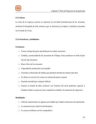 Capítulo V Plan de Negocios de Exportación
47
5.2.5 Metas
La meta de la empresa consiste en mantener la actividad manufacturera de los artesanos
mediante la búsqueda de más contactos que se interesen en comprar y distribuir artesanías
en el estado de Texas.
5.2.6 Fortalezas y debilidades
Fortalezas:
ü Tomar ventaja del gusto percibido por la cultura mexicana
ü Calidad y autenticidad de las artesanías de Chilapa, único productor en todo el país
de este tipo de piezas.
ü Know How de los artesanos
ü Capacidad de producción con respaldo
ü Utensilios sofisticados de trabajo que permiten detallar de manera más fina
ü Se ofrece un servicio de venta con entrega de puerta a puerta
ü Garantía incluida por cualquier defecto
ü Gracias al tratado de libre comercio con América del norte podremos ingresar a
Estados Unidos con precios más competitivos debido a la anulación de impuestos.
Debilidades
ü Falta de conocimiento en algunas actividades que implica el proceso de exportación
ü La exportación por medio de distribuidores
ü La escasa confianza con los compradores
 