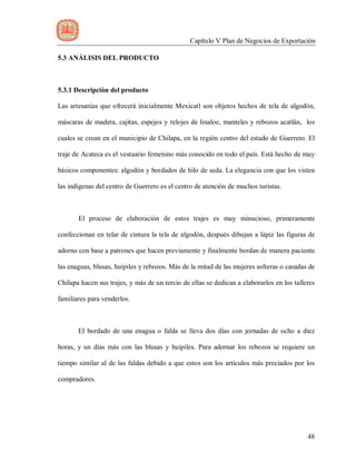 Capítulo V Plan de Negocios de Exportación
48
5.3 ANÁLISIS DEL PRODUCTO
5.3.1 Descripción del producto
Las artesanías que ofrecerá inicialmente Mexicatl son objetos hechos de tela de algodón,
máscaras de madera, cajitas, espejos y relojes de linaloe, manteles y rebozos acatlán, los
cuales se crean en el municipio de Chilapa, en la región centro del estado de Guerrero. El
traje de Acateca es el vestuario femenino más conocido en todo el país. Está hecho de muy
básicos componentes: algodón y bordados de hilo de seda. La elegancia con que los visten
las indígenas del centro de Guerrero es el centro de atención de muchos turistas.
El proceso de elaboración de estos trajes es muy minucioso, primeramente
confeccionan en telar de cintura la tela de algodón, después dibujan a lápiz las figuras de
adorno con base a patrones que hacen previamente y finalmente bordan de manera paciente
las enaguas, blusas, huipiles y rebozos. Más de la mitad de las mujeres solteras o casadas de
Chilapa hacen sus trajes, y más de un tercio de ellas se dedican a elaborarlos en los talleres
familiares para venderlos.
El bordado de una enagua o falda se lleva dos días con jornadas de ocho a diez
horas, y un días más con las blusas y huipiles. Para adornar los rebozos se requiere un
tiempo similar al de las faldas debido a que estos son los artículos más preciados por los
compradores.
 