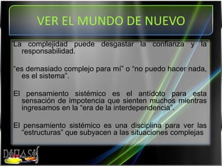 VER EL MUNDO DE NUEVOLa complejidad puede desgastar la confianza y la responsabilidad. “es demasiado complejo para mí” o “no puedo hacer nada, es el sistema”.El pensamiento sistémico es el antídoto para esta sensación de impotencia que sienten muchos mientras ingresamos en la “era de la interdependencia”.El pensamiento sistémico es una disciplina para ver las “estructuras” que subyacen a las situaciones complejas