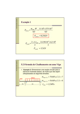 Prof. Romel Dias Vanderlei

Exemplo 1
Pflexão =

σ adm ⋅W
0,5

11⋅106 × 375⋅10−6
=
0,5

Pflexão = 8,25KN
2 ⋅ A⋅τ adm 2×150⋅10−4 ×1,2 ⋅106
P .=
=
cisalh
3
3

Prof. Romel Dias Vanderlei

Pcisalh = 12 KN

5.2 Fórmula de Cisalhamento em uma Viga
Exemplo 2: Dimensionar uma seção circular para a

estrutura mostrada abaixo, de modo que não sejam
ultrapassadas as seguintes tensões:
30kN

B

A
2m

σ Rupt .( T ) = 70 MPa ; C .S . = 7

40kN/m

4m

σ Rupt .( C ) = 56 MPa ; C .S . = 8

τ adm = 1, 2 MPa

 
