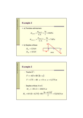 Prof. Romel Dias Vanderlei

Exemplo 2
a) Tensões admissíveis:

σ adm(T ) =
σ adm ( C ) =

σ Rupt.(T )
C.S.

=

σ Rupt .( C )
C .S .

b) Seções críticas:

70
= 10MPa
7
=

56
= 7 MPa
8
95

RVA = 125 kN

Prof. Romel Dias Vanderlei

RVB = 65 kN

A
30

C
D.E.C.

B

65

Exemplo 2
Trecho AC :

V = −65 + 40 ⋅ (6 − x )
V = 175 − 40 ⋅ x = 0 ⇒ x = 4 ,375 m
Seções críticas: A e C

M A = −30 × 2 = −60 KN .m

(6 − 4,375)2 = 52,81KN.m
M C = 65 × (6 − 4,375) − 40 ×
2

 