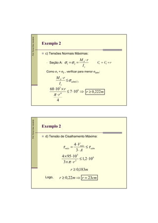 Prof. Romel Dias Vanderlei

Exemplo 2
c) Tensões Normais Máximas:
Seção A:

σ1 = σ 2 =

MA ⋅r
Iz

C = C2 = r
1

Como σ1 = σ2 , verificar para menor σadm:

Prof. Romel Dias Vanderlei

MA ⋅r
≤ σ adm(C )
Iz
60 ⋅103 × r
≤ 7 ⋅106 ⇒ r ≥ 0,222 m
4
π ⋅r
4

Exemplo 2
d) Tensão de Cisalhamento Máxima:

τ máx =

4 ⋅ Vmáx
≤ τ adm
3⋅ A

4 × 95 ⋅103
≤ 1,2 ⋅10 6
2
3×π ⋅ r
r ≥ 0,183m
Logo,

r ≥ 0,22m ⇒ r = 23cm

 