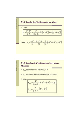 Prof. Romel Dias Vanderlei

5.3.1 Tensão de Cisalhamento na Alma
Logo:

τ=

[ (

V ⋅ Ms
V
=
⋅ b ⋅ h2 − h12 + t ⋅ h12 − 4 ⋅ y12
t ⋅ Iz
8⋅t ⋅ Iz

) (

)]

b ⋅ h3 (b − t ) ⋅ h13 1
3
3
onde: I z =
−
= ⋅ b ⋅ h3 − b ⋅ h1 + t ⋅ h1
12
12
12

Prof. Romel Dias Vanderlei

(

5.3.2 Tensões de Cisalhamento Máximas e
Mínimas
τmáx ocorre na Linha Neutra, y1 = 0.
τmín ocorre no encontro alma-flange, y1 = ±h1/2.
Logo:

[

τ máx =

V
⋅ b ⋅ h2 − b ⋅ h12 + t ⋅ h12
8⋅t ⋅ I z

τ mín =

V
⋅ h2 − h12
8⋅ t ⋅ I z

[

]

]

)

 