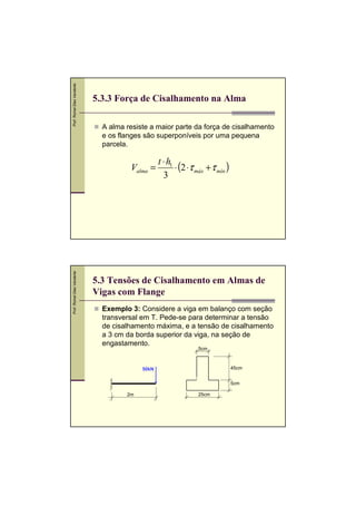 Prof. Romel Dias Vanderlei

5.3.3 Força de Cisalhamento na Alma
A alma resiste a maior parte da força de cisalhamento
e os flanges são superponíveis por uma pequena
parcela.

Prof. Romel Dias Vanderlei

Valma =

t ⋅ h1
⋅ (2 ⋅τ máx + τ mín )
3

5.3 Tensões de Cisalhamento em Almas de
Vigas com Flange
Exemplo 3: Considere a viga em balanço com seção
transversal em T. Pede-se para determinar a tensão
de cisalhamento máxima, e a tensão de cisalhamento
a 3 cm da borda superior da viga, na seção de
engastamento.
5cm

45cm

50kN

5cm
2m

25cm

 