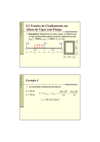 Exemplo 4: Determinar a maior carga “q” (kN/m) que
a viga representada abaixo suporta, sabendo-se que
σadm = 10MPa, τadm = 1,5MPa e a = 2m.
5

Prof. Romel Dias Vanderlei

5.3 Tensões de Cisalhamento em
Almas de Vigas com Flange

aq

q

A

B

D

C
a

a

E
a

5

a

aq
20cm

aq

Prof. Romel Dias Vanderlei

5

10cm

5

Exemplo 4
a) Centróide e Momento de Inércia:

x = 10 cm
y = 15 cm

I z = I z (ext.) − I z (int .)

20 × 30 3 10 × 20 3
=
−
12
12

I z = 38 .333 ,33 cm 4

 