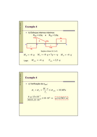 Prof. Romel Dias Vanderlei

Exemplo 4
b) Esforços internos máximos:
RVB = 4,5q e RVD = 3,5q
2,5q

2q

+
A

+

0,5q

B

C

-

-

D

E

1,5q

2q

Seções críticas: B, C e D.

M B = −4 ⋅ q

Prof. Romel Dias Vanderlei

Logo:

M C = −8 ⋅ q + 7 q = − q

M máx = − 4 ⋅ q

M D = −4 ⋅ q

V máx = 2,5 ⋅ q

Exemplo 4
c) Verificação da σadm:

σ1 = σ 2 =

M ⋅e
≤ σ adm = 10 MPa
Iz

4 ⋅ q ⋅15 × 10 −2
≤ 10 ⋅10 6 ⇒
−8
38333 ,33 ⋅10

q ≤ 6,39kN / m

 