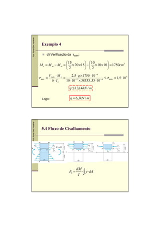 Prof. Romel Dias Vanderlei

Exemplo 4
d) Verificação da τadm:

 15
  10

M s = M se − M si =  × 20 ×15  −  ×10 ×10  = 1750cm3
2
 2

τ máx

V máx ⋅ M s
2 ,5 ⋅ q × 1750 ⋅ 10 − 6
=
=
≤ τ adm = 1,5 ⋅ 10 6
−2
−8
b ⋅ Iz
10 ⋅ 10 × 38333 ,33 ⋅ 10

q ≤ 13,14kN / m

Prof. Romel Dias Vanderlei

Logo:

q = 6,3kN / m

5.4 Fluxo de Cisalhamento

F3 =

dM
⋅ y ⋅ dA
I ∫

 
