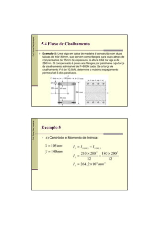 Prof. Romel Dias Vanderlei
Prof. Romel Dias Vanderlei

5.4 Fluxo de Cisalhamento
Exemplo 5: Uma viga em caixa de madeira é construída com duas
tábuas de 40x180mm, que servem como flanges para duas almas de
compensados de 15mm de espessura. A altura total da viga é de
280mm. O compensado é preso aos flanges por parafusos cuja força
de cisalhamento admissível de F=800N cada. Se a força de
cisalhamento V é de 10,5kN, determine o máximo espaçamento
permissível S dos parafusos.

Exemplo 5
a) Centróide e Momento de Inércia:

x = 105 mm
y = 140 mm

I z = I z (ext.) − I z (int .)
210 × 280 3 180 × 200 3
−
12
12
I z = 264 , 2 × 10 6 mm 4
Iz =

 