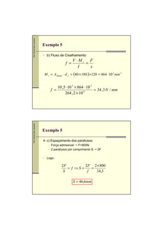 Prof. Romel Dias Vanderlei

Exemplo 5
b) Fluxo de Cisalhamento:

f =

V ⋅Ms F
=
I
s

M s = A flange ⋅ d f = (40 × 180 )× 120 = 864 ⋅ 10 3 mm 3

Prof. Romel Dias Vanderlei

10 ,5 ⋅ 10 3 × 864 ⋅ 10 3
f =
= 34 ,3 N / mm
264 , 2 × 10 6

Exemplo 5
c) Espaçamento dos parafusos:
Força admissível F=800N
2 parafusos por comprimento S

2F

Logo:

2F
2 F 2 × 800
= f ⇒S =
=
S
f
34,3

S = 46,6mm

 