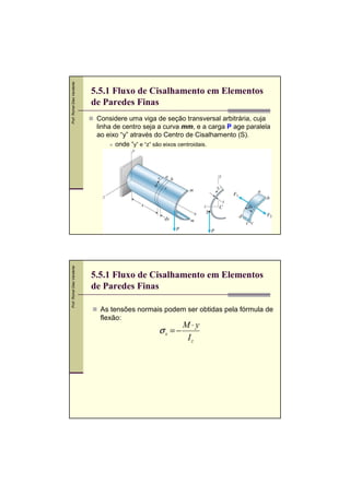 Prof. Romel Dias Vanderlei
Prof. Romel Dias Vanderlei

5.5.1 Fluxo de Cisalhamento em Elementos
de Paredes Finas
Considere uma viga de seção transversal arbitrária, cuja
linha de centro seja a curva mm, e a carga P age paralela
ao eixo “y” através do Centro de Cisalhamento (S).
onde “y” e “z” são eixos centroidais.

5.5.1 Fluxo de Cisalhamento em Elementos
de Paredes Finas
As tensões normais podem ser obtidas pela fórmula de
flexão:

σx = −

M⋅y
Iz

 