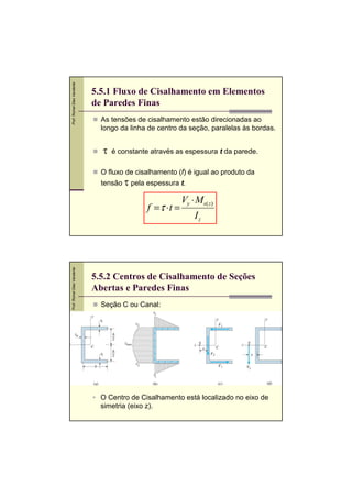 Prof. Romel Dias Vanderlei

5.5.1 Fluxo de Cisalhamento em Elementos
de Paredes Finas
As tensões de cisalhamento estão direcionadas ao
longo da linha de centro da seção, paralelas às bordas.

τ

é constante através as espessura t da parede.

O fluxo de cisalhamento (f) é igual ao produto da

tensão τ pela espessura t.

Prof. Romel Dias Vanderlei

f =τ ⋅ t =

Vy ⋅ Ms( z)
Iz

5.5.2 Centros de Cisalhamento de Seções
Abertas e Paredes Finas
Seção C ou Canal:

O Centro de Cisalhamento está localizado no eixo de
simetria (eixo z).

 