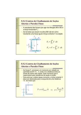 Prof. Romel Dias Vanderlei

5.5.2 Centros de Cisalhamento de Seções
Abertas e Paredes Finas
A resultante das forças que age nos flanges AB e DE é
a força horizontal F1;
As tensões que atuam na alma BD vão ter como
resultante uma força igual à força cortante V na seção:
ds

B

A

F1 =

∫

B

A

f ⋅ ds

h

F2 = V =

Prof. Romel Dias Vanderlei

D

∫

D

B

f ⋅ ds

E

5.5.2 Centros de Cisalhamento de Seções
Abertas e Paredes Finas
As forças F1 provocam um momento em relação ao
centróide de M = F1 . h, onde h é a distância entre as
linhas de centro das mesas. Este momento que é
responsável pela resistência da seção à torção.
Para eliminar o efeito desse momento, a força cortante V
deve ser deslocada para a esquerda de uma distância
“e”, de modo que:

V ⋅ e = F(mesa) ⋅ h →

e=

F(mesa) ⋅ h
V

 