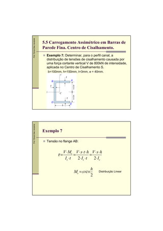 Prof. Romel Dias Vanderlei

5.5 Carregamento Assimétrico em Barras de
Parede Fina. Centro de Cisalhamento.
Exemplo 7: Determinar, para o perfil canal, a
distribuição de tensões de cisalhamento causada por
uma força cortante vertical V de 800kN de intensidade,
aplicada no Centro de Cisalhamento S.
,

b=100mm, h=150mm, t=3mm, e = 40mm.
t
A

B
t

t

Prof. Romel Dias Vanderlei

D

E

Exemplo 7
Tensão no flange AB:

τ=

V ⋅ Ms V ⋅ s ⋅t ⋅ h V ⋅ s ⋅ h
=
=
Iz ⋅ t
2⋅ Iz ⋅t
2⋅ Iz
,

Ms = s×t ×

h
2

Distribuição Linear

 