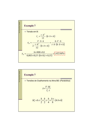 Prof. Romel Dias Vanderlei

Exemplo 7
Tensão em B:

t ⋅ h2
⋅ (6 ⋅ b + h )
12
V ⋅b ⋅ h
6 ⋅V ⋅ b
τB =
=
t ⋅ h2
t ⋅ h ⋅ (6 ⋅ b + h )
2⋅
⋅ (6 ⋅ b + h )
12
Iz =

,

Prof. Romel Dias Vanderlei

τB =

6 × 800 × 0,1
= 1,422 MPa
0,003 × 0,15 ⋅ (6 × 0,1 + 0,15 )

Exemplo 7
Tensões de Cisalhamento na Alma BD: (Parabólica)

τ=

V ⋅ Ms
Iz ⋅ t

,

h h h h⋅ t
Ms = b⋅t ⋅ + ⋅t ⋅ = ⋅ (4⋅b + h)
2 2 4 8

 