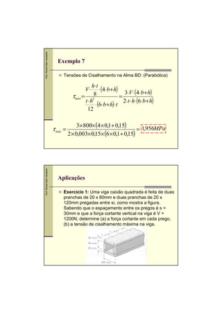 Prof. Romel Dias Vanderlei

Exemplo 7
Tensões de Cisalhamento na Alma BD: (Parabólica)

h⋅ t
⋅ (4⋅b + h)
3⋅V ⋅ (4⋅b + h)
8
τmáx = 2
=
t ⋅h
2⋅t ⋅ h⋅ (6⋅b + h)
⋅ (6⋅b + h) ⋅t
12
V⋅

Prof. Romel Dias Vanderlei

τ máx =

,

3× 800× (4 × 0,1 + 0,15)
= 1,956MPa
2 × 0,003× 0,15× (6 × 0,1 + 0,15)

Aplicações
Exercício 1: Uma viga caixão quadrada é feita de duas
pranchas de 20 x 80mm e duas pranchas de 20 x
120mm pregadas entre si, como mostra a figura.
Sabendo que o espaçamento entre os pregos é s =
30mm e que a força cortante vertical na viga é V =
1200N, determine (a) a força cortante em cada prego,
(b) a tensão de cisalhamento máxima na viga.
,

 