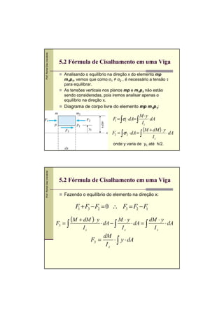 Prof. Romel Dias Vanderlei

5.2 Fórmula de Cisalhamento em uma Viga
Analisando o equilíbrio na direção x do elemento mp
m1p1, vemos que como σ1 ≠ σ2 , é necessário a tensão τ
para equilibrar.
As tensões verticais nos planos mp e m1p1 não estão
sendo consideradas, pois iremos analisar apenas o
equilíbrio na direção x.

Diagrama de corpo livre do elemento mp m1p1:

M⋅ y
⋅ dA
Iz
(M + dM )⋅ y ⋅ dA
F2 = ∫ σ 2 ⋅ dA = ∫
Iz
F = ∫σ1 ⋅ dA= ∫
1

Prof. Romel Dias Vanderlei

onde y varia de y1 até h/2.

5.2 Fórmula de Cisalhamento em uma Viga
Fazendo o equilíbrio do elemento na direção x:

F1 + F3 − F2 = 0 ∴ F3 = F2 − F1
F3 = ∫

(M + dM ) ⋅ y ⋅ dA −
Iz

F3 =

M⋅y
dM ⋅ y
⋅ dA = ∫
⋅ dA
∫ Iz
Iz

dM
⋅ ∫ y ⋅ dA
Iz

 
