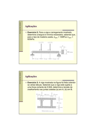 Prof. Romel Dias Vanderlei

Aplicações
Exercício 2: Para a viga e carregamento mostrado,
determine a largura b mínima necessária, sabendo que,
para o tipo de madeira usada, σadm = 12MPa e τadm =
825kPa.

Prof. Romel Dias Vanderlei

,

Aplicações
Exercício 3: A viga mostrada na figura foi feita colandose várias tábuas. Sabendo que a viga está sujeita a
uma força cortante de 5,5kN, determine a tensão de
cisalhamento nas juntas coladas (a) em A, (b) em B.
,

 
