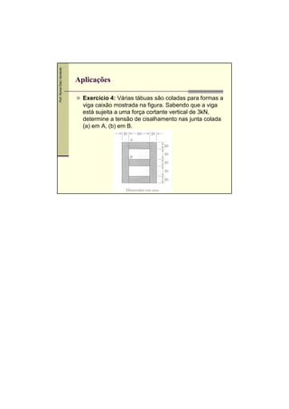 Prof. Romel Dias Vanderlei

Aplicações
Exercício 4: Várias tábuas são coladas para formas a
viga caixão mostrada na figura. Sabendo que a viga
está sujeita a uma força cortante vertical de 3kN,
determine a tensão de cisalhamento nas junta colada
(a) em A, (b) em B.
,

 