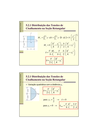 Prof. Romel Dias Vanderlei

5.2.1 Distribuição das Tensões de
Cisalhamento na Seção Retangular
h

Ms =

∫

h

y1

2

y ⋅ dA =

∫

h

2

y1

 y2  2
y ⋅ (b ⋅ dy ) = b ⋅  
 2  y1

 h 2 y12  b  h 2

 = ⋅  − y12 
M s = b ⋅ −

 8
2  2  4





V ⋅Ms
V b  h2
2
τ=
=
⋅ ⋅  − y1 

b ⋅ Iz
b ⋅ Iz 2  4



Prof. Romel Dias Vanderlei

V  h2
2
τ=
⋅  − y1 

2⋅ I z  4



5.2.1 Distribuição das Tensões de
Cisalhamento na Seção Retangular
Variação quadrática com a distância y1.

V  h2
2
τ=
⋅  − y1 

2⋅ I z  4


para y1 =

h
2

→ τ =0

para y1 = 0 →

τ máx

V ⋅ h 2 3 ⋅V
=
=
8⋅ Iz
2⋅ A

 
