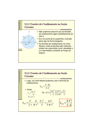 Prof. Romel Dias Vanderlei
Prof. Romel Dias Vanderlei

5.2.2 Tensões de Cisalhamento na Seção
Circular
Não podemos assumir que as tensões
de cisalhamento agem paralelamente ao
eixo y.
Em um ponto m na superfície, a tensão
deve agir de forma tangente.
As tensões de cisalhamento na Linha
Neutra, onde as tensões são máximas,
podem ser assumidas como: paralelas a
y e intensidade constante ao longo da
largura.

5.2.2 Tensões de Cisalhamento na Seção
Circular
Logo, na Linha Neutra podemos usar a fórmula de
cisalhamento:

τ máx =
Onde:

Iz =

π ⋅ r4

4
b = 2⋅r

V ⋅ Ms
b⋅ Iz

π ⋅ r2   4⋅ r  2⋅ r3
Ms = A⋅ y =
 2 ⋅ 3⋅π  = 3


 

V
4 2⋅ r3
4 ⋅V
τ máx =
⋅
⋅
=
2⋅ r π ⋅ r4 3
3⋅π ⋅ r 2

τ máx =

4 ⋅V
3⋅ A

 