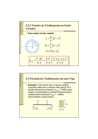 Prof. Romel Dias Vanderlei

5.2.2 Tensões de Cisalhamento na Seção
Circular
Para seção circular vazada:

Iz =

π

(

⋅ r24 − r14

4
2
Ms = ⋅ (r23 − r13 )
3

)

b = 2⋅ (r2 − r1 )

Prof. Romel Dias Vanderlei

V ⋅ M s 4 ⋅V  r22 + r2 ⋅ r1 + r12 

⋅
τ máx =
=
 r2 + r2

b⋅ Iz
3⋅ A 
2
1


5.2 Fórmula de Cisalhamento em uma Viga
Exemplo 1: De acordo com a viga de madeira
mostrada, determine o máximo valor para P se a
tensão admissível na flexão é σadm = 11MPa (para
tração e compressão) e a tensão admissível para
cisalhamento horizontal é τadm = 1,2MPa.
Desconsidere o peso próprio.
P

P
150mm

0,5m

0,5m
100mm

 