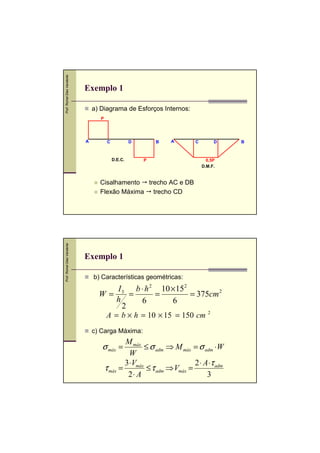 Prof. Romel Dias Vanderlei

Exemplo 1
a) Diagrama de Esforços Internos:
P

A

C

D

D.E.C.

B

A

P

C

D

0,5P
D.M.F.

Prof. Romel Dias Vanderlei

Cisalhamento trecho AC e DB
Flexão Máxima trecho CD

Exemplo 1
b) Características geométricas:

I 3 b ⋅ h 2 10 × 15 2
W=
=
=
= 375cm 2
h
6
6
2
A = b × h = 10 × 15 = 150 cm

2

c) Carga Máxima:

M máx
≤ σ adm ⇒ M máx = σ adm ⋅W
W
3 ⋅V
2 ⋅ A ⋅τ adm
τ máx = máx ≤ τ adm ⇒ Vmáx =
2⋅ A
3

σ máx =

B

 