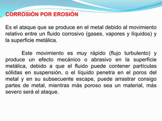 CORROSIÓN POR EROSIÓN

Es el ataque que se produce en el metal debido al movimiento
relativo entre un fluido corrosivo (gases, vapores y líquidos) y
la superficie metálica.

       Este movimiento es muy rápido (flujo turbulento) y
produce un efecto mecánico o abrasivo en la superficie
metálica, debido a que el fluido puede contener partículas
sólidas en suspensión, o el líquido penetra en el poros del
metal y en su subsecuente escape, puede arrastrar consigo
partes de metal, mientras más poroso sea un material, más
severo será el ataque.
 