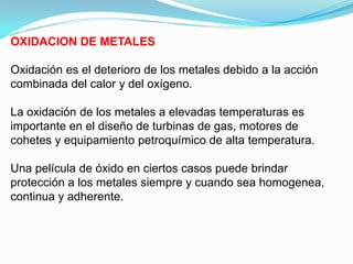OXIDACION DE METALES

Oxidación es el deterioro de los metales debido a la acción
combinada del calor y del oxígeno.

La oxidación de los metales a elevadas temperaturas es
importante en el diseño de turbinas de gas, motores de
cohetes y equipamiento petroquímico de alta temperatura.

Una película de óxido en ciertos casos puede brindar
protección a los metales siempre y cuando sea homogenea,
continua y adherente.
 
