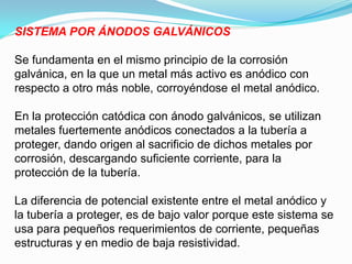 SISTEMA POR ÁNODOS GALVÁNICOS

Se fundamenta en el mismo principio de la corrosión
galvánica, en la que un metal más activo es anódico con
respecto a otro más noble, corroyéndose el metal anódico.

En la protección catódica con ánodo galvánicos, se utilizan
metales fuertemente anódicos conectados a la tubería a
proteger, dando origen al sacrificio de dichos metales por
corrosión, descargando suficiente corriente, para la
protección de la tubería.

La diferencia de potencial existente entre el metal anódico y
la tubería a proteger, es de bajo valor porque este sistema se
usa para pequeños requerimientos de corriente, pequeñas
estructuras y en medio de baja resistividad.
 