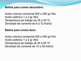 Baños para cromo decorativo.

Acido crómico comercial 200 a 300 gr/ litro
Acido sulfúrico 1 a 3 gr /litro
Temperatura de trabajo de 35 a 45 ºC
Densidad de corriente de 6 a 12 A/dm2

Baños para cromo duro.

Acido crómico comercial 250 a 400 gr/ litro
Acido sulfúrico 1 a 2 gr /litro
Temperatura de trabajo de 45 a 65 ºC
Densidad de corriente de 15 a 50 A/dm2
 