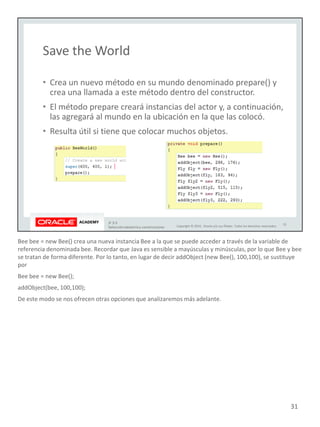 Bee bee = new Bee() crea una nueva instancia Bee a la que se puede acceder a través de la variable de
referencia denominada bee. Recordar que Java es sensible a mayúsculas y minúsculas, por lo que Bee y bee
se tratan de forma diferente. Por lo tanto, en lugar de decir addObject (new Bee(), 100,100), se sustituye
por
Bee bee = new Bee();
addObject(bee, 100,100);
De este modo se nos ofrecen otras opciones que analizaremos más adelante.
31
 