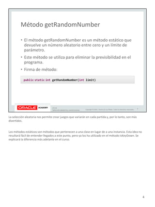 La selección aleatoria nos permite crear juegos que variarán en cada partida y, por lo tanto, son más
divertidos.
Los métodos estáticos son métodos que pertenecen a una clase en lugar de a una instancia. Esta idea no
resultará fácil de entender llegados a este punto, pero ya los ha utilizado en el método isKeyDown. Se
explicará la diferencia más adelante en el curso.
4
 