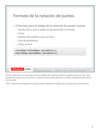 Al hacer referencia a la clase que estamos codificando, podemos utilizar la palabra opcional "this" para
representar la clase actual. Así pues, cuando anteriormente utilizamos move(2), podríamos haber dicho
this.move(2).
"This" representa el objeto para el que estamos editando el código, pero es opcional y suele omitirse.
6
 