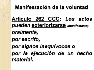 Manifestación de la voluntad
Artículo 262 CCC: Los actos
pueden exteriorizarse (manifestarse)
oralmente,
por escrito,
por signos inequívocos o
por la ejecución de un hecho
material.
 