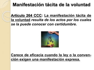 ,
Manifestación tácita de la voluntad
Artículo 264 CCC: La manifestación tácita de
la voluntad resulta de los actos por los cuales
se la puede conocer con certidumbre.
Carece de eficacia cuando la ley o la conven-
ción exigen una manifestación expresa.
 