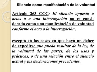 Silencio como manifestación de la voluntad
Artículo 263 CCC: El silencio opuesto a
actos o a una interrogación no es consi-
derado como una manifestación de voluntad
conforme el acto o la interrogación,
excepto en los casos en que haya un deber
de expedirse que pueda resultar de la ley, de
la voluntad de las partes, de los usos y
prácticas, o de una relación entre el silencio
actual y las declaraciones precedentes.
 
