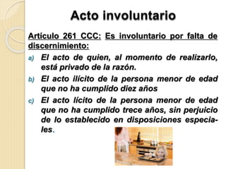 Acto involuntario
Artículo 261 CCC: Es involuntario por falta de
discernimiento:
a) El acto de quien, al momento de realizarlo,
está privado de la razón.
b) El acto ilícito de la persona menor de edad
que no ha cumplido diez años
c) El acto lícito de la persona menor de edad
que no ha cumplido trece años, sin perjuicio
de lo establecido en disposiciones especia-
les.
 