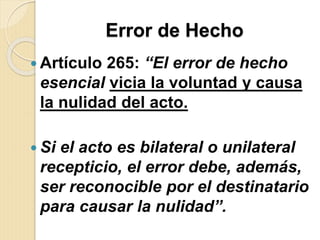 Error de Hecho
 Artículo 265: “El error de hecho
esencial vicia la voluntad y causa
la nulidad del acto.
 Si el acto es bilateral o unilateral
recepticio, el error debe, además,
ser reconocible por el destinatario
para causar la nulidad”.
 