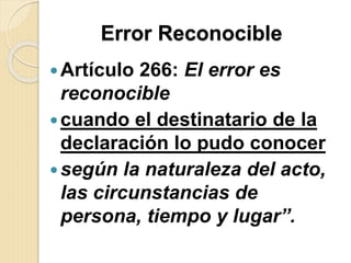 Error Reconocible
Artículo 266: El error es
reconocible
cuando el destinatario de la
declaración lo pudo conocer
según la naturaleza del acto,
las circunstancias de
persona, tiempo y lugar”.
 