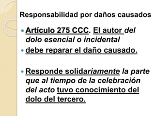 Responsabilidad por daños causados
 Artículo 275 CCC. El autor del
dolo esencial o incidental
 debe reparar el daño causado.
 Responde solidariamente la parte
que al tiempo de la celebración
del acto tuvo conocimiento del
dolo del tercero.
 
